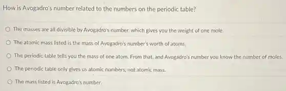 How is Avogadro's number related to the numbers on the periodic table?
The masses are all divisible by Avogadro's number which gives you the weight of one mole.
The atomic mass listed is the mass of Avogadro's number's worth of atoms.
The periodic table tells you the mass of one atom. From that,and Avogadro's number you know the number of moles.
The periodic table only gives us atomic numbers not atomic mass.
The mass listed is Avogadro's number.