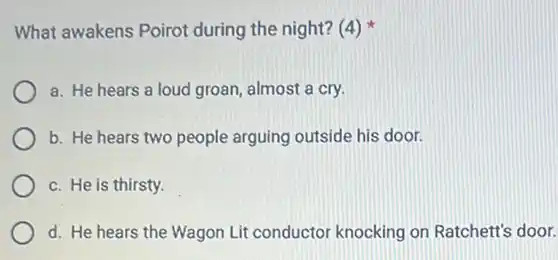 What awakens Poirot during the night? (4)
a. He hears a loud groan, almost a cry.
b. He hears two people arguing outside his door.
c. He is thirsty.
d. He hears the Wagon Lit conductor knocking on Ratchett's door.
