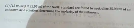 (b) (15 points) If 32.05 ml of the NaOH standard are found to neutralize 25.00 ml of an
unknown acid solution, determine the molarity of the unknown.