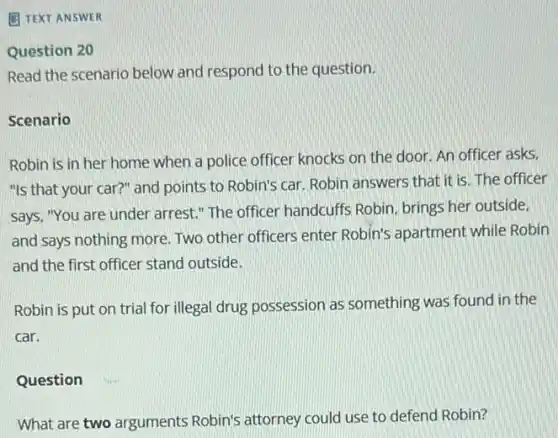 B TEXT ANSWER
Question 20
Read the scenario below and respond to the question.
Scenario
Robin is in her home when a police officer knocks on the door. An officer asks.
"Is that your car?"and points to Robin's car. Robin answers that it is. The officer
says, "You are under arrest." The officer handcuffs Robin, brings her outside.
and says nothing more Two other officers enter Robin's apartment while Robin
and the first officer stand outside.
Robin is put on trial for illegal drug possession as something was found in the
car.
Question
What are two arguments Robin's attorney could use to defend Robin?