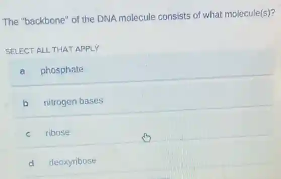 The "backbone" of the DNA molecule consists of what molecule(s)?
SELECT ALL THAT APPLY
a phosphate
b nitrogen bases
C ribose
d deoxyribose