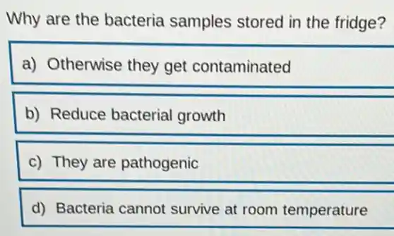 Why are the bacteria samples stored in the fridge?
a) Otherwise they get contaminated
b) Reduce bacterial growth
c) They are pathogenic
d) Bacteria cannot survive at room temperature