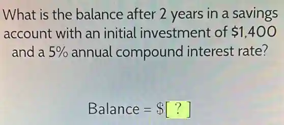 What is the balance after 2 years in a savings
account with an initial investment of 1,400
and a 5%  annual compound interest rate?
Balance= [?]