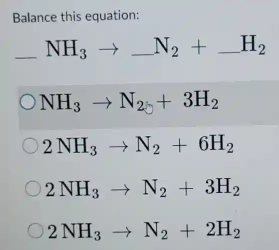 Balance this equation:
underline ( )NH_(3)arrow underline ( )N_(2)+underline ( )H_(2)
NH_(3)arrow N_(2)+3H_(2)
2NH_(3)arrow N_(2)+6H_(2)
2NH_(3)arrow N_(2)+3H_(2)
2NH_(3)arrow N_(2)+2H_(2)