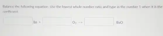 Balance the following equation. Use the lowest whole number ratio and type in the number 1 when it is the
coefficient.
square Ba+square O_(2)arrow square BaO