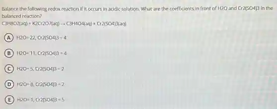 Balance the following redox reaction if it occurs in acidic solution. What are the coefficients in front of H2O and Cr2(SO4)3 in the
balanced reaction?
C3H8O2(aq)+K2Cr2O7(aq)arrow C3H4O4(aq)+Cr2(SO4)3(aq)
A H2O=22,Cr2(SO4)3=4
B H2O=11,Cr2(SO4)3=4
C H2O=5,Cr2(SO4)3=2
D H2O=8,Cr2(SO4)3=2
E H2O=1,Cr2(SO4)3=5
