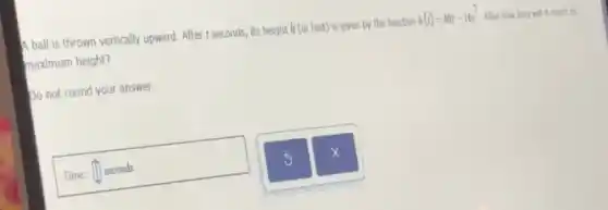 A ball is thrown vertically upward. After r seconds, it's height him feet) is given by the function h(t)=40t-16t^2 After how long will It reach its
maximum height?
Do not round your answer.
Time: square  seconds