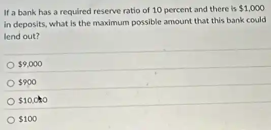 If a bank has a required reserve ratio of 10 percent and there is 1,000
in deposits, what is the maximum possible amount that this bank could
lend out?
9,000
900
10,000
100