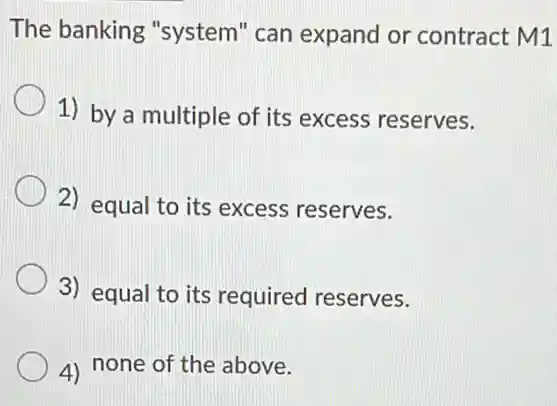 The banking "system" can expand or contract M1
1) by a multiple of its excess reserves.
2) equal to its excess reserves.
3) equal to its required reserves.
4) none of the above.