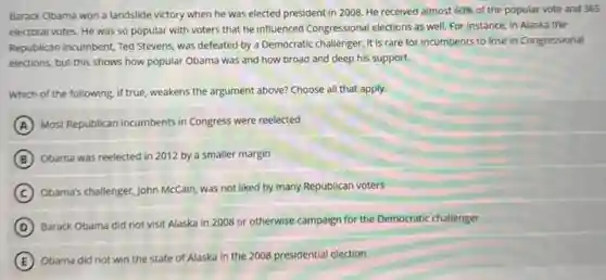Barack Obama won a landslide victory when he was elected president in 2008. He received almost 60% of the popular vote and 365
electoral votes. He was so popular with voters that he influenced Congressional elections as well. For instance, in Alaska the
Republican incumbent, Ted Stevens was defeated by a Democratic challenger. It is rare for incumbents to lose in Congressional
elections, but this shows how popular Obama was and how broad and deep his support.
Which of the following, if true, weakens the argument above? Choose all that apply.
A Most Republican incumbents in Congress were reelected
B Obama was reelected in 2012 by a smaller margin
C
Obama's challenger, John McCain was not liked by many Republican voters
D
Barack Obama did not visit Alaska in 2008 or otherwise campaign for the Democratic challenger
E
Obama did not win the state of Alaska in the 2008 presidential election