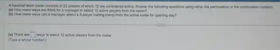 A baseball team roster consists of 22 players of which 12 are considered active. Answer the following questions using either the permutation or the combination notation.
(a) How many ways are there for a manager to select 12 active players from the roster?
(b) How many ways can a manager select a 9-player batting lineup from the active roster for opening day?
(a) There are square ways to select 12 active players from the roster.
(Type a whole number.)