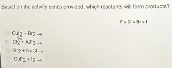Based on the activity series provided, which reactants will form products?
Fgt Clgt Brgt I
Cu_(2)+Br_(2)arrow 
Cl_(2)+AlF_(3)arrow 
Br_(2)+NaClarrow 
CuF_(2)+I_(2)arrow