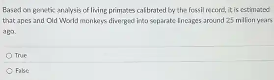 Based on genetic analysis of living primates calibrated by the fossil record it is estimated
that apes and Old World monkeys diverged into separate lineages around 25 million years
ago.
True
False