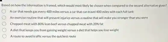 Based on how the information is framed, which would most likely be chosen when compared to the second alternative given?
A car that needs gas every 400 miles versus a car that can travel 400 miles with each full tank
An exercise routine that will prevent injuries versus a routine that will make you stronger than you were
Chopped meat with 80% lean beef versus chopped meat with 20% fat
Adiet that keeps you from gaining weight versus a diet that helps you lose weight
Aroute to avoid traffic versus the quickest route