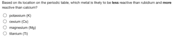 Based on its location on the periodic table , which metal is likely to be less reactive than rubidium and more
reactive than calcium?
potassium (K)
cesium (Cs)
magnesium (Mg)
titanium (Ti)
