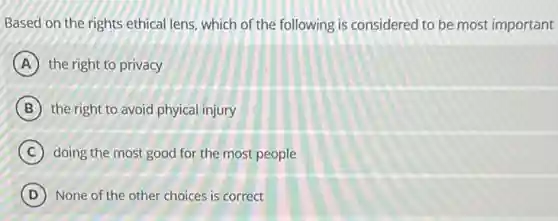 Based on the rights ethical lens, which of the following is considered to be most important
A the right to privacy
B the right to avoid phyical injury
C doing the most good for the most people
D None of the other choices is correct