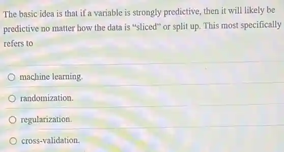 The basic idea is that if a variable is strongly predictive, then it will likely be
predictive no matter how the data is "sliced"or split up. This most specifically
refers to
machine learning
randomization.
regularization.
cross-validation.