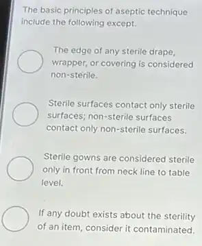 The basic principles of aseptic technique
include the following except.
The edge of any sterile drape,
wrapper, or covering is considered
non-sterile.
Sterile surfaces contact only sterile
surfaces; non-sterile surfaces
contact only non-sterile surfaces.
Sterile gowns are considered sterile
only in front from neck line to table
level.
If any doubt exists about the sterility
of an item, consider it contaminated.