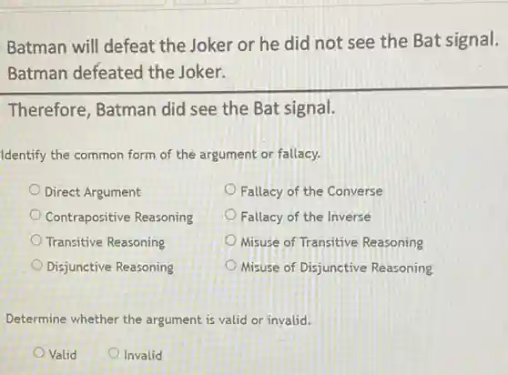 Batman will defeat the Joker or he did not see the Bat signal.
Batman defeated the Joker.
Therefore, Batman did see the Bat signal.
Identify the common form of the argument or fallacy.
Direct Argument
Fallacy of the Converse
Contrapositive Reasoning
Fallacy of the Inverse
Transitive Reasoning
Misuse of Transitive Reasoning
Disjunctive Reasoning
Misuse of Disjunctive Reasoning
Determine whether the argument is valid or invalid.
Valid
Invalid