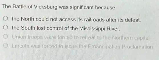 The Battle of Vicksburg was significant because
the North could not access its railroads after its defeat.
the South lost control of the Mississippi River
Union troops were forced to retreat to the Northern capital
Lincoln was forced to issue the Emancipation Proclamation