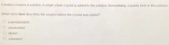 A beaker contains a solution Asingle solute crystal is added to the solution.Immediately, crystals form in the solution.
Which term best describes the solution before the crystal was added?
supersaturated
unsaturated
diluted
saturated