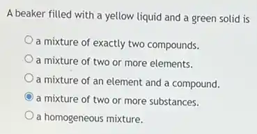 A beaker filled with a yellow liquid and a green solid is
a mixture of exactly two compounds.
a mixture of two or more elements.
a mixture of an element and a compound.
C a mixture of two or more substances.
a homogeneous mixture.