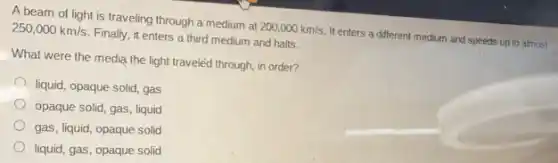 A beam of light is traveling through a medium at
200,000km/s.
It enters a different medium and speeds up to almost
250,000km/s
Finally, it enters a third medium and halts.
What were the media the light traveled through in order?
liquid, opaque solid, gas
opaque solid, gas, liquid
gas, liquid, opaque solid
liquid, gas, opaque solid