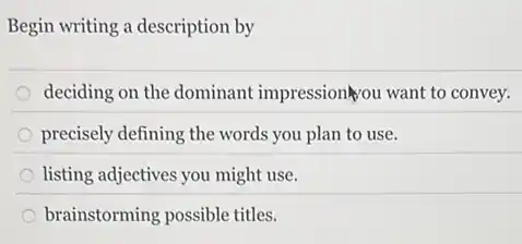 Begin writing a description by
deciding on the dominant impression ou want to convey.
precisely defining the words you plan to use.
listing adjectives you might use.
brainstorming possible titles.