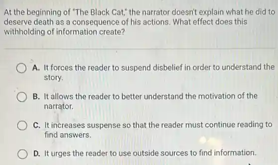 At the beginning of "The Black Cat," the narrator doesn't explain what he did to
deserve death as a consequence of his actions What effect does this
withholding of information create?
A. It forces the reader to suspend disbelief in order to understand the
story.
B. It allows the reader to better understand the motivation of the
narrator.
C. It increases suspense so that the reader must continue reading to
find answers.
D. It urges the reader to use outside sources to find information.