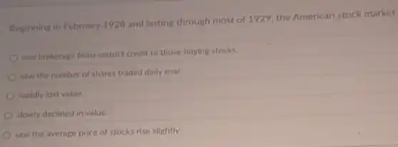 Beginning in February 1928 and lasting through most of 1929, the American stock market
saw brokerage firms restrict credit to those buying stocks.
saw the number of shares traded daily soar.
rapidly lost value.
slowly declined in value.
saw the average price of stocks rise slightly.