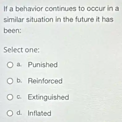 If a behavior continues to occur in a
similar situation in the future it has
been:
Select one:
a. Punished
b. Reinforced
c. Extinguished
d. Inflated