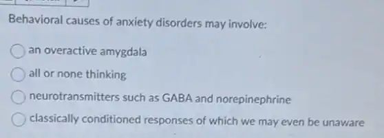Behavioral causes of anxiety disorders may involve:
an overactive amygdala
all or none thinking
neurotransmitters such as GABA and norepinephrine
classically conditioned responses of which we may even be unaware