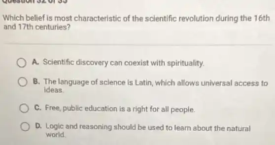 Which belief is most characteristic of the scientific revolution during the 16th
and 17th centuries?
A. Scientific discovery can coexist with spirituality.
B. The language of science is Latin, which allows universal access to
ideas.
C. Free, public education is a right for all people.
D. Logic and reasoning should be used to learn about the natural
world.