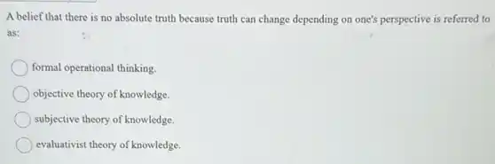 A belief that there is no absolute truth because truth can change depending on one's perspective is referred to
as:
formal operational thinking.
objective theory of knowledge.
subjective theory of knowledge.
evaluativist theory of knowledge.