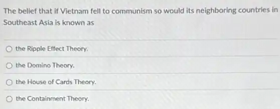 The belief that if Vietnam fell to communism so would its neighboring countries in
Southeast Asia is known as
the Ripple Effect Theory.
the Domino Theory.
the House of Cards Theory.
the Containment Theory.