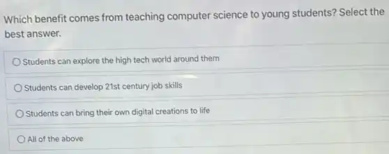 Which benefit comes from teaching computer science to young students? Select the
best answer.
Students can explore the high tech world around them
Students can develop 21st century job skills
Students can bring their own digital creations to life
All of the above