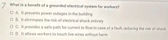 What is a benefit of a grounded electrical system for workers?
A. It prevents power outages in the building
B. It eliminates the risk of electrical shock entirely
C. It provides a safe path for current to flow in case of a fault, reducing the risk of shock
D. It allows workers to touch live wires without harm