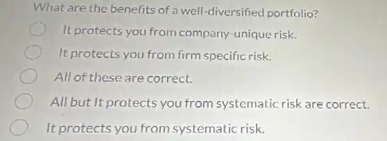 What are the benefits of a well -diversified portfolio?
It protects you from company-unique risk.
It protects you from firm specific risk.
All of these are correct.
All but It protects you from systematic risk are correct.
It protects you from systematic risk.