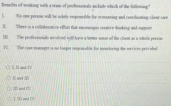 Benefits of working with a team of professionals include which of the following?
I.
No one person will be solely responsible for overseeing and coordinating client care
II. There is a collaborative effort that encourages creative thinking and support
III The professionals involved will have a better sense of the client as a whole person
IV. The case manager is no longer responsible for monitoring the services provided
I. II and IV
II and III
III and IV
1. III and IV