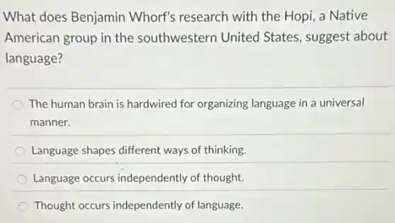 What does Benjamin Whorf's research with the Hopi, a Native
American group in the southwestern United States, suggest about
language?
The human brain is hardwired for organizing language in a universal
manner.
Language shapes different ways of thinking.
Language occurs independently of thought.
Thought occurs independently of language.