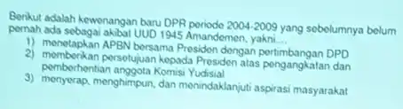 Benkut adalah kewenangan baru DPR poriodo
2004-2009 yang sobelumnya belum pernah ada sebagai akibat UUD 1945 Amandemen, yakni
__
1) menetapkan APBN bersama Presider dengan pertimbangan DPD
pemberhentian anggota Komisi Yudisial
2) memberikan persetujuan kepada Presidon atas pengangkatan dan
3) menyerap, menghimpun, dan menindaklanjuti aspirasi masyarakat!