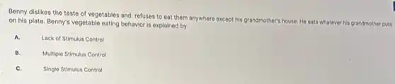 Benny dislikes the taste of vegetables and refuses to eat them anywhere except his grandmother's house He eats whatever his grandmother puts
on his plate. Benny's vegetable eating behavior is explained by
A.
Lack of Stimulus Control
B.
Multiple Stimulus Control
C.
Single Stimulus Control