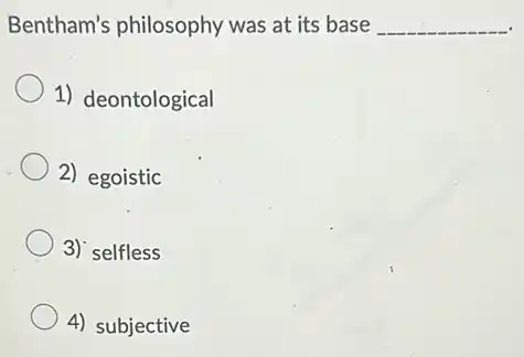 Bentham's philosophy was at its base __
1) deontological
2) egoistic
3) selfless
4) subjective