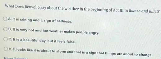 What Does Benvolio say about the weather in the beginning of Act III in Romeo and Juliet?
A. It is raining and a sign of sadness.
B. It is very hot and hot weather makes people angry.
C. It is a beautiful day, but it feels false.
D. It looks like it is about to storm and that is a sign that things are about to change.