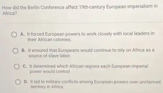 How did the Berlin Conference affect 19th-century European imperialism in
Africa?
A. It forced European powers to work closely with local leaders in
their African colonies.
B. It ensured that Europeans would continue to rely on Africa as a
source of slave labor.
C. It determined which African regions each European imperial
power would control.
D. It led to military conflicts among European powers over unclaimed
territory in Africa.