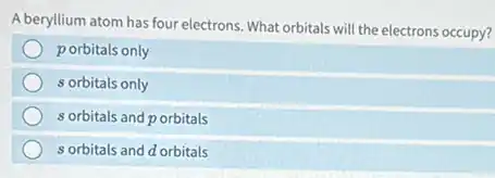 A beryllium atom has four electrons. What orbitals will the electrons occupy?
porbitals only
s orbitals only
s orbitals and p orbitals
s orbitals and d orbitals