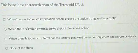 This is the best characterization of the Threshold Effect:
When there is too much information people choose the option that gives them control
When there is limited information we choose the default option
When there is too much information we become paralyzed by the consequences and choose randomly.
None of the above