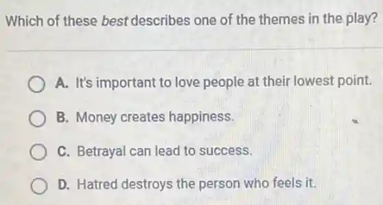 Which of these best describes one of the themes in the play?
A. It's important to love people at their lowest point.
B. Money creates happiness.
C. Betrayal can lead to success.
D. Hatred destroys the person who feels it.