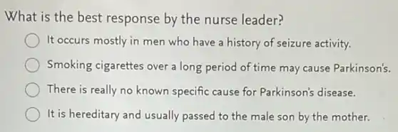What is the best response by the nurse leader?
It occurs mostly in men who have a history of seizure activity.
Smoking cigarettes over a long period of time may cause Parkinson's.
There is really no known specific cause for Parkinson's disease.
It is hereditary and usually passed to the male son by the mother.