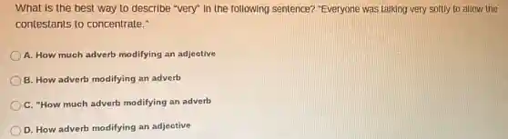 What is the best way to describe "very"In the following sentence?"Everyone was talking very softly to allow the
contestants to concentrate."
A. How much adverb modifying an adjective
B. How adverb modifying an adverb
C. "How much adverb modifying an adverb
D. How adverb modifying an adjective